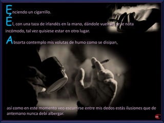 Enciendo un cigarrillo. 
Él, con una taza de irlandés en la mano, dándole vueltas, se le nota 
incómodo, tal vez quisiese estar en otro lugar. 
Absorta contemplo mis volutas de humo como se disipan, 
así como en este momento veo escurrirse entre mis dedos estás ilusiones que de 
antemano nunca debí albergar. 
 