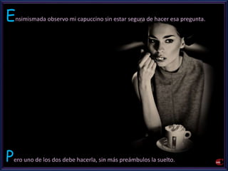 Ensimismada observo mi capuccino sin estar segura de hacer esa pregunta. 
Pero uno de los dos debe hacerla, sin más preámbulos la suelto. 
 