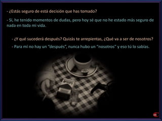- ¿Estás seguro de está decisión que has tomado? 
- Sí, he tenido momentos de dudas, pero hoy sé que no he estado más seguro de 
nada en toda mi vida. 
- ¿Y qué sucederá después? Quizás te arrepientas, ¿Qué va a ser de nosotros? 
- Para mí no hay un “después”, nunca hubo un “nosotros” y eso tú lo sabías. 
 