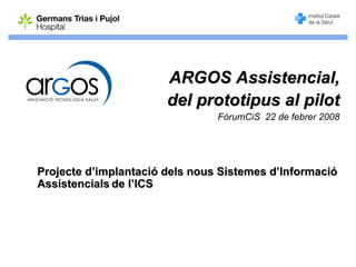 ARGOS Assistencial,
                       del prototipus al pilot
                                FòrumCiS 22 de febrer 2008




Projecte d’implantació dels nous Sistemes d’Informació
Assistencials de l’ICS
 