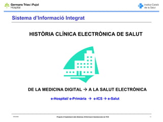 Sistema d’Informació Integrat


             HISTÒRIA CLÍNICA ELECTRÒNICA DE SALUT




             DE LA MEDICINA DIGITAL                                  A LA SALUT ELECTRÒNICA

                      e-Hospital/ e-Primària                               e-ICS               e-Salut




06/03/2008               Projecte d’implantació dels Sistemes d'Informació Assistencials de l'ICS        11
 
