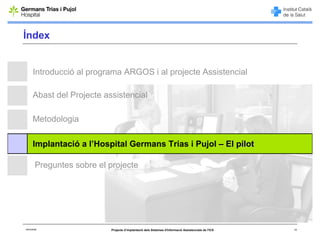 Índex


      Introducció al programa ARGOS i al projecte Assistencial

      Abast del Projecte assistencial

      Metodologia

      Implantació a l’Hospital Germans Trias i Pujol – El pilot

        Preguntes sobre el projecte




06/03/2008                 Projecte d’implantació dels Sistemes d'Informació Assistencials de l'ICS   14
 