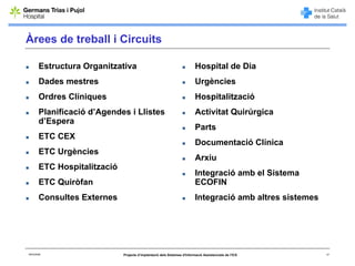 Àrees de treball i Circuits

        Estructura Organitzativa                                           Hospital de Dia
        Dades mestres                                                      Urgències
        Ordres Clíniques                                                   Hospitalització
        Planificació d’Agendes i Llistes                                   Activitat Quirúrgica
        d’Espera
                                                                           Parts
        ETC CEX
                                                                           Documentació Clínica
        ETC Urgències
                                                                           Arxiu
        ETC Hospitalització
                                                                           Integració amb el Sistema
        ETC Quiròfan                                                       ECOFIN
        Consultes Externes                                                 Integració amb altres sistemes




06/03/2008                    Projecte d’implantació dels Sistemes d'Informació Assistencials de l'ICS      17
 