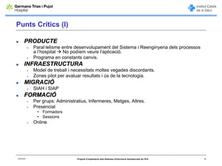 Punts Crítics (I)

        PRODUCTE
             Paral·lelisme entre desenvolupament del Sistema i Reenginyeria dels processos
             a l’hospital  No podíem veure l’aplicació.
             Programa en constants canvis.
        INFRAESTRUCTURA
             Model de treball i necessitats moltes vegades discordants.
             Zones pilot per avaluar resultats i ús de la tecnologia.
        MIGRACIÓ
             SIAH i SIAP
        FORMACIÓ
             Per grups: Administratius, Infermeres, Metges, Altres.
             Presencial
              • Formadors
              • Sessions
             Online




06/03/2008                        Projecte d’implantació dels Sistemes d'Informació Assistencials de l'ICS   18
 