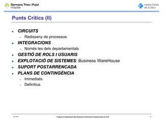 Punts Crítics (II)

        CIRCUITS
             Redisseny de processos
        INTEGRACIONS
             Només les dels departamentals
        GESTIÓ DE ROLS I USUARIS
        EXPLOTACIÓ DE SISTEMES: Business WareHouse
                      SISTEMES
        SUPORT POSTARRENCADA
        PLANS DE CONTINGÈNCIA
             Immediats
             Definitius




06/03/2008                    Projecte d’implantació dels Sistemes d'Informació Assistencials de l'ICS   19
 