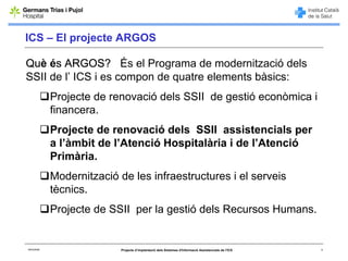 ICS – El projecte ARGOS

Què és ARGOS? És el Programa de modernització dels
SSII de l’ ICS i es compon de quatre elements bàsics:
             Projecte de renovació dels SSII de gestió econòmica i
             financera.
             Projecte de renovació dels SSII assistencials per
             a l’àmbit de l’Atenció Hospitalària i de l’Atenció
             Primària.
             Modernització de les infraestructures i el serveis
             tècnics.
             Projecte de SSII per la gestió dels Recursos Humans.


06/03/2008                  Projecte d’implantació dels Sistemes d'Informació Assistencials de l'ICS   3
 