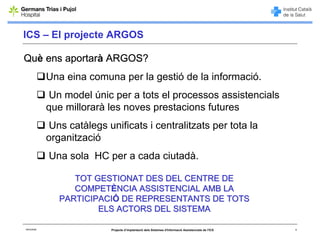 ICS – El projecte ARGOS

Què ens aportarà ARGOS?
             Una eina comuna per la gestió de la informació.
             Un model únic per a tots el processos assistencials
             que millorarà les noves prestacions futures
             Uns catàlegs unificats i centralitzats per tota la
             organització
             Una sola HC per a cada ciutadà.

                   TOT GESTIONAT DES DEL CENTRE DE
                   COMPETÈNCIA ASSISTENCIAL AMB LA
                PARTICIPACIÓ DE REPRESENTANTS DE TOTS
                        ELS ACTORS DEL SISTEMA

06/03/2008                  Projecte d’implantació dels Sistemes d'Informació Assistencials de l'ICS   4
 