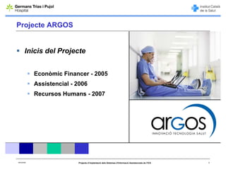 Projecte ARGOS


        Inicis del Projecte


             Econòmic Financer - 2005
             Assistencial - 2006
             Recursos Humans - 2007




06/03/2008                  Projecte d’implantació dels Sistemes d'Informació Assistencials de l'ICS   5
 