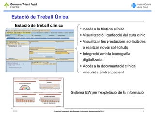 Estació de Treball Única
     Estació de treball clínica
                                                                    Accés a la història clínica
                                                                    Visualització i confecció del curs clínic
                                                                    Visualitzar les prestacions sol·licitades
                                                                    o realitzar noves sol·licituds
                                                                    Integració amb la iconografia
                                                                    digitalitzada
                                                                    Accés a la documentació clínica
                                                                    vinculada amb el pacient




                                                  Sistema BW per l’explotació de la informació



06/03/2008                Projecte d’implantació dels Sistemes d'Informació Assistencials de l'ICS         8
 