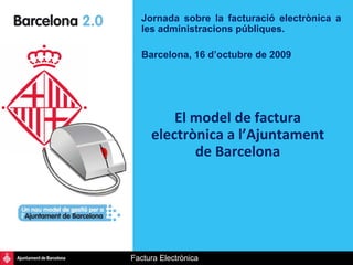 Jornada sobre la facturació electrònica a
   les administracions públiques.

   Barcelona, 16 d’octubre de 2009




         El model de factura 
     electrònica a l’Ajuntament 
            de Barcelona




Factura Electrònica
 