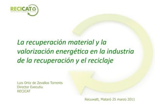 La	
  recuperación	
  material	
  y	
  la	
  
valorización	
  energé5ca	
  en	
  la	
  industria	
  
de	
  la	
  recuperación	
  y	
  el	
  reciclaje	
  

Luis Ortiz de Zevallos Torrents
Director Executiu
RECICAT

                                  Recuwatt, Mataró 25 marzo 2011
 