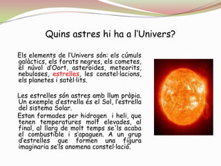 Quins astres hi ha a l’Univers?   Els elements de l’Univers són: els cúmuls galàctics, els forats negres, els cometes, el núvol d’Oort, asteroides, meteorits, nebuloses, estrelles, les constel·lacions, els planetes i satèl·lits.   Les estrelles són astres amb llum pròpia. Un exemple d’estrella és el Sol, l’estrella del sistema Solar.   Estan formades per hidrogen  i heli, que tenen temperatures molt elevades, al final, al llarg de molt temps se'ls acaba el combustible i s’apaguen. A un grup d’estrelles que formen una figura imaginaria se’ls anomena constel·lació.