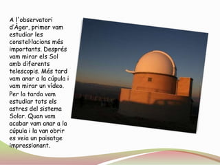 A l'observatori d’Àger, primer vam estudiar les constel·lacions més importants. Després vam mirar els Sol amb diferents telescopis. Més tard vam anar a la cúpula i vam mirar un vídeo.Per la tarda vam estudiar tots els astres del sistema Solar. Quan vam acabar vam anar a la cúpula i la van obrir es veia un paisatge impressionant.