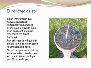El rellotge de solÉs un instrument que senyala les horesmitjançant les ombres d'unaagullaclavadadins d'un quadrant on hi ha marcades les línieshoràries.Per utilitzar-lo té que ser de dia i s’ha de ficar cap a la direcció que toca.Nosaltres per construir un hem necesitat: fusta, una serra elèctrica, un llapis per ficar-lo de pal.
