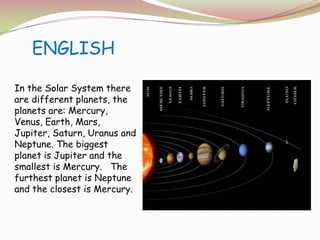 ENGLISHIn the Solar System there are different planets, the planets are: Mercury, Venus, Earth, Mars, Jupiter, Saturn, Uranus and Neptune. The biggest planet is Jupiter and the smallest is Mercury.   The furthest planet is Neptune and the closest is Mercury.