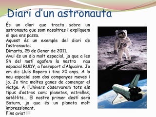 Diari d’un astronautaÉs un diari que tracta sobre un astronauta que som nosaltres i expliquem el que ens passa.Aquest és un exemple del diari de l’astronauta:Dimarts, 25 de Gener de 2011.Avui és un dia molt especial, ja que a les 9h del matí agafem la nostra  nau espacial RUDY, a l’aeroport d’Alguaire. Jo em dic Lluís Ropero i tinc 20 anys. A la nau espacial som dos companyes meves i jo. Jo tinc moltes ganes de començar el viatge. A l’Univers observarem tots els tipus d’astres com: planetes, estrelles, satèl·lits... El nostre primer destí serà Saturn, ja que és un planeta molt impressionant. Fins aviat !!!