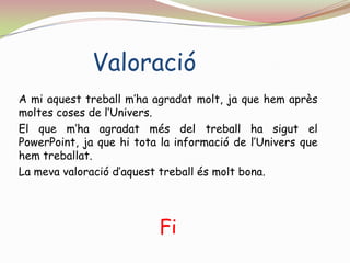 ValoracióA mi aquest treball m’ha agradat molt, ja que hem après moltes coses de l’Univers.El que m’ha agradat més del treball ha sigut el PowerPoint, ja que hi tota la informació de l’Univers que hem treballat. La meva valoració d’aquest treball és molt bona.  Fi
