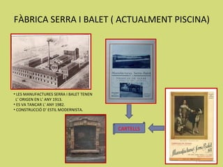 FÀBRICA SERRA I BALET ( ACTUALMENT PISCINA)




• LES MANUFACTURES SERRA I BALET TENEN
 L’ ORIGEN EN L’ ANY 1913.
• ES VA TANCAR L’ ANY 1982.
• CONSTRUCCIÓ D’ ESTIL MODERNISTA.



                                         CARTELLS
 