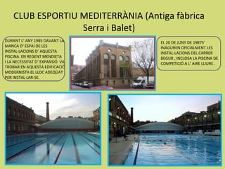 CLUB ESPORTIU MEDITERRÀNIA (Antiga fàbrica
                  Serra i Balet)
DURANT L’ ANY 1985 DAVANT LA        EL 20 DE JUNY DE 1987S’
MANCA D’ ESPAI DE LES               INAGUREN OFICIALMENT LES
INSTAL·LACIONS D’ AQUESTA           INSTAL·LACIONS DEL CARRER
PISCINA EN REGENT MENDIETA          BEGUR , INCLOSA LA PISCINA DE
I LA NECESSITAT D’ EXPANSIÓ VA      COMPETICIÓ A L’ AIRE LLIURE .
TROBAR EN AQUESTA EDIFICACIÓ
MODERNISTA EL LLOC ADEQÜAT
PER INSTAL·LAR-SE.
 