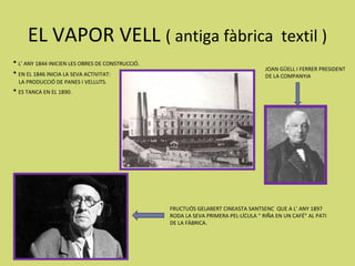 EL VAPOR VELL ( antiga fàbrica textil )
• L’ ANY 1844 INICIEN LES OBRES DE CONSTRUCCIÓ.
                                                                                     JOAN GÜELL I FERRER PRESIDENT
• EN EL 1846 INICIA LA SEVA ACTIVITAT:                                               DE LA COMPANYIA
  LA PRODUCCIÓ DE PANES I VELLUTS.
• ES TANCA EN EL 1890.




                                                  FRUCTUÓS GELABERT CINEASTA SANTSENC QUE A L’ ANY 1897
                                                  RODA LA SEVA PRIMERA PEL·LÍCULA “ RIÑA EN UN CAFÉ” AL PATI
                                                  DE LA FÀBRICA.
 