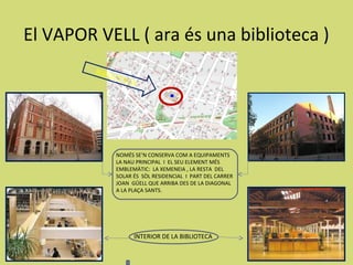 El VAPOR VELL ( ara és una biblioteca )
         BIBL
             IOTE
                    CA




              NOMÉS SE’N CONSERVA COM A EQUIPAMENTS
              LA NAU PRINCIPAL I EL SEU ELEMENT MÉS
              EMBLEMÀTIC: LA XEMENEIA , LA RESTA DEL
              SOLAR ÉS SÒL RESIDENCIAL I PART DEL CARRER
              JOAN GÜELL QUE ARRIBA DES DE LA DIAGONAL
              A LA PLAÇA SANTS.




                     INTERIOR DE LA BIBLIOTECA
 