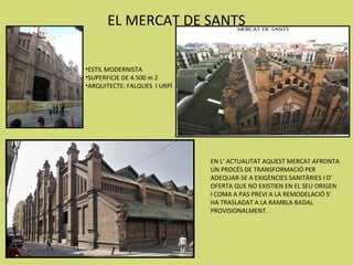 EL MERCAT DE SANTS

•ESTIL MODERNISTA
•SUPERFICIE DE 4.500 m 2
•ARQUITECTE: FALQUES I URPÍ




                              EN L’ ACTUALITAT AQUEST MERCAT AFRONTA
                              UN PROCÉS DE TRANSFORMACIÓ PER
                              ADEQUAR-SE A EXIGÈNCIES SANITÀRIES I D’
                              OFERTA QUE NO EXISTIEN EN EL SEU ORIGEN
                              I COMA A PAS PREVI A LA REMODELACIÓ S’
                              HA TRASLADAT A LA RAMBLA BADAL
                              PROVISIONALMENT.
 