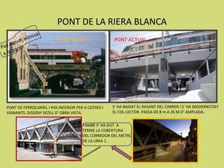 PONT DE LA RIERA BLANCA
                os   sat
        va t ad             PONT ANTIC                PONT ACTUAL
Pa s ele et
        ar
 a la p




  PONT DE FERROCARRIL I PAS INFERIOR PER A COTXES I   S’ HA BAIXAT EL RASANT DEL CARRER I S’ HA MODERNITZAT
  VIANANTS. DISSENY SEZILL D’ OBRA VISTA.             EL COL·LECTOR. PASSA DE 8 m A 26 M D’ AMPLADA.


                                        TAMBÉ S’ HA DUT A
                                        TERME LA COBERTURA
                                        DEL CORREDOR DEL METRO
                                        DE LA LÍNIA 1.
 