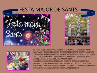 FESTA MAJOR DE SANTS




    LA FESTA ES CELEBRA AL VOLTANT DEL 24 D’ AGOST,´ ÉS EN HONOR A SANT
    BARTOMEU I DIVERSOS CARRERS DEL BARRI DEL DISRICTE DE SANT MONTJUÏC
    S’ ENGALANEN I PROGRAMEN UN MUNT D’ ACTIVITATS PER A TOTES LES EDATS.
    TOT I QUE, L`ESÈNCIA DE LA FESTA ÉS EL GUARNIMENT DEL CARRER, HI HA
    ALTRES ACTIVITATS RELACIONADES AMB LA FESTA.
    TAMBÉ HI PARTICIPEN ELS CASTELLERS DE SANTS CONEGUTS COM “ELS
    BORINOTS” PORTEN LES CAMISES GRIS BRUT EN RECORD DEL COLOR DE LA
    VESTIMENTA QUE PORTAVEN ELS TREBALLADORS DE LES FÀBRIQUES TÈXTILS DE
    SANTS, HOSTAFRANCS I LA BORDETA DURANT EL SEGLE XIX.
 
