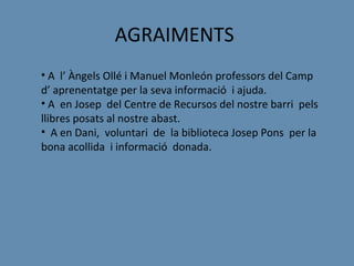 AGRAIMENTS
• A l’ Àngels Ollé i Manuel Monleón professors del Camp
d’ aprenentatge per la seva informació i ajuda.
• A en Josep del Centre de Recursos del nostre barri pels
llibres posats al nostre abast.
• A en Dani, voluntari de la biblioteca Josep Pons per la
bona acollida i informació donada.
 