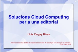 Solucions Cloud Computing
    per a una editorial

                          Lluís Xargay Rivas


Introducció als nous models de prestació de serveis i de tecnologia a la xarxa per a l´empresa.
                                                                              UOC, març 2012
 