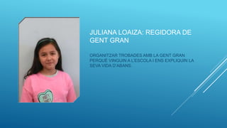 JULIANA LOAIZA: REGIDORA DE
GENT GRAN
ORGANITZAR TROBADES AMB LA GENT GRAN
PERQUÈ VINGUIN A L’ESCOLA I ENS EXPLIQUIN LA
SEVA VIDA D’ABANS.