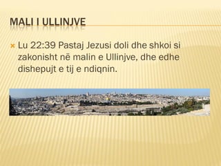 MALI I ULLINJVE

   Lu 22:39 Pastaj Jezusi doli dhe shkoi si
    zakonisht në malin e Ullinjve, dhe edhe
    dishepujt e tij e ndiqnin.
 