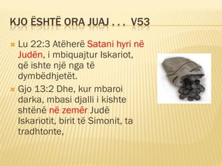 KJO ËSHTË ORA JUAJ . . . V53
 Lu 22:3 Atëherë Satani hyri në
  Judën, i mbiquajtur Iskariot,
  që ishte një nga të
  dymbëdhjetët.
 Gjo 13:2 Dhe, kur mbaroi
  darka, mbasi djalli i kishte
  shtënë në zemër Judë
  Iskariotit, birit të Simonit, ta
  tradhtonte,
 