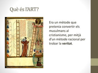 Què és l’ART?
Era un mètode que
pretenia convertir els
musulmans al
cristianisme, per mitjà
d’un mètode racional per
trobar la veritat.
 