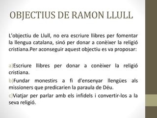 OBJECTIUS DE RAMON LLULL
L'objectiu de Llull, no era escriure llibres per fomentar
la llengua catalana, sinó per donar a conèixer la religió
cristiana.Per aconseguir aquest objectiu es va proposar:
a)Escriure llibres per donar a conèixer la religió
cristiana.
b)Fundar monestirs a fi d'ensenyar llengües als
missioners que predicarien la paraula de Déu.
c)Viatjar per parlar amb els infidels i convertir-los a la
seva religió.
 