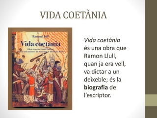 VIDA COETÀNIA
Vida coetània
és una obra que
Ramon Llull,
quan ja era vell,
va dictar a un
deixeble; és la
biografia de
l’escriptor.
 