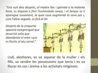 “Uns vuit dies després, al mateix lloc i gairebé a la mateixa
hora, es disposà a finir l’esmentada cançó, i el Senyor se li
aparegué novament, la qual cosa augmentà la seva por i,
com l’altra vegada, es ficà al llit.
Llull, aleshores, es va separar de la muller i els
fills, va vendre les possessions que tenia i es va
lliurar en cos i ànima a les activitats religioses.
Després de la cinquena
aparició comprengué que
Jesucrist volia que
abandonés el món i que
es lliurés al seu servei.”
 
