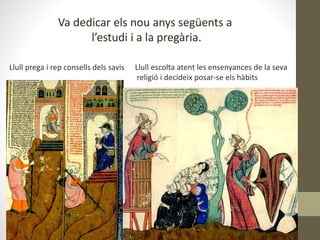 Va dedicar els nou anys següents a
l’estudi i a la pregària.
Llull prega i rep consells dels savis Llull escolta atent les ensenyances de la seva
religió i decideix posar-se els hàbits
 