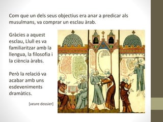 Com que un dels seus objectius era anar a predicar als
musulmans, va comprar un esclau àrab.
Gràcies a aquest
esclau, Llull es va
familiaritzar amb la
llengua, la filosofia i
la ciència àrabs.
Però la relació va
acabar amb uns
esdeveniments
dramàtics.
[veure dossier]
 