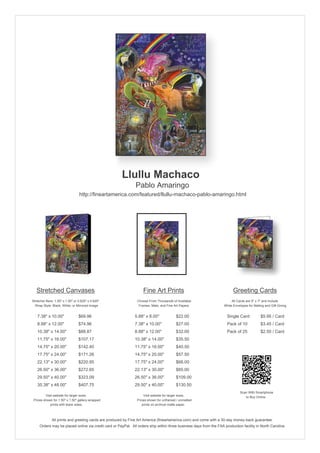 Llullu Machaco
                                                               Pablo Amaringo
                                 http://fineartamerica.com/featured/llullu-machaco-pablo-amaringo.html




   Stretched Canvases                                               Fine Art Prints                                       Greeting Cards
Stretcher Bars: 1.50" x 1.50" or 0.625" x 0.625"                Choose From Thousands of Available                       All Cards are 5" x 7" and Include
  Wrap Style: Black, White, or Mirrored Image                    Frames, Mats, and Fine Art Papers                  White Envelopes for Mailing and Gift Giving


   7.38" x 10.00"                $69.96                       5.88" x 8.00"              $22.00                       Single Card            $5.95 / Card
   8.88" x 12.00"                $74.96                       7.38" x 10.00"             $27.00                       Pack of 10             $3.45 / Card
   10.38" x 14.00"               $88.87                       8.88" x 12.00"             $32.00                       Pack of 25             $2.50 / Card
   11.75" x 16.00"               $107.17                      10.38" x 14.00"            $35.50
   14.75" x 20.00"               $142.40                      11.75" x 16.00"            $40.50
   17.75" x 24.00"               $171.26                      14.75" x 20.00"            $57.50
   22.13" x 30.00"               $220.95                      17.75" x 24.00"            $66.00
   26.50" x 36.00"               $272.65                      22.13" x 30.00"            $85.00
   29.50" x 40.00"               $323.09                      26.50" x 36.00"            $109.00
   35.38" x 48.00"               $407.75                      29.50" x 40.00"            $130.50
                                                                                                                               Scan With Smartphone
         Visit website for larger sizes.                            Visit website for larger sizes.                               to Buy Online
 Prices shown for 1.50" x 1.50" gallery-wrapped                 Prices shown for unframed / unmatted
            prints with black sides.                               prints on archival matte paper.



              All prints and greeting cards are produced by Fine Art America (fineartamerica.com) and come with a 30-day money-back guarantee.
     Orders may be placed online via credit card or PayPal. All orders ship within three business days from the FAA production facility in North Carolina.
 