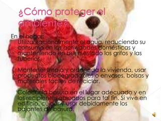En el hogar:
  Utilizar racionalmente el agua, reduciendo su
  consumo en las actividades domésticas y
  manteniendo en buen estado los grifos y las
  tuberías.
  Mantener limpia y ordenada la vivienda, usar
  productos biodegradables o envases, bolsas y
  materiales fáciles de reciclar.
  Colocar la basura en el lugar adecuado y en
  los recipientes ubicados para tal fin. Si vive en
  edificio, cuidar y usar debidamente los
  bajantes de basura.
 