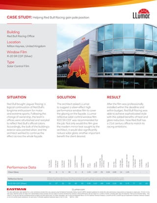 Building
Red Bull Racing Office
Location
Milton Keynes, United Kingdom
Window Film
R-20 SR CDF (Silver)
Type
Solar Control Film
CASE STUDY: Helping Red Bull Racing gain pole position
Clear Glass 83 8 9 90 8 8 1.03 1.00 29 0.84 0.86 14 1.05 – – –
Reflective Series
Reflective films feature reflectance on both interiors and exteriors for superior reduction in summer cooling costs and heat retention in winter.
Providing a high level of glare and heat control, they are scratch-resistant, shield >99% of ultraviolet rays, and provide excellent heat rejection.
R-20 SR CDF (Silver) 11 57 32 15 62 63 0.90 0.22 >99 0.58 0.20 80 0.75 77 13 83
%TotalSolar
Transmittance
%TotalSolar
Reflectance
%TotalSolar
Absorptance
%VisibleLight
Transmittance
%VisibleReflectance
(exterior)
%VisibleReflectance
(interior)
Winter
U-value
Shading
Coefficient
%UltravioletRay
Protection(wavelengths
280-380nm)
Emissivity
SolarHeat
GainCoefficient
%TotalSolar
EnergyRejected
Light-to-SolarHeatGain
Ratio(LSG)
%SummerSolarHeat
GainReduction
%WinterHeat
LossReduction
%Glare
Reduction
Performance Data
SITUATION
Red Bull bought Jaguar Racing; a
logical continuation of Red Bull’s
longtime enthusiasm for motor
and extreme sports. Following the
change of ownership, the team’s
offices were refurbished and restyled
to reflect Red Bull’s official colors.
Accordingly, the bulk of the building’s
exterior was painted silver, and the
architect wanted to continue the
effect across the whole façade.
RESULT
After the film was professionally
installed within the deadline and
within budget, Red Bull Racing was
able to achieve sophisticated style
with the added benefits of heat and
glare reduction. Now Red Bull has
a 21st century office to match its
racing ambitions.
SOLUTION
The architect asked LLumar
to suggest a silver-effect high
performance window film to cover
the glazing on the façade. LLumar
reflective solar control window film
R20 SR CDF was recommended for
the job. Not only would this film give
the modern mirror look sought by the
architect, it would also significantly
reduce solar glare; another important
benefit the client desired.
The solar performance data reported for LLumar architectural window films was captured using the National Fenestration Rating Council’s (NFRC) standard guidelines for window film solar performance measurement as measured on single pane, 1/8 inch (3 mm),
clear glass. Reported values are taken from representative product samples and are subject to normal manufacturing variances. Actual performance will vary based on a number of factors, including glass type and properties. Films do not eliminate fading - they
reduce it. UV rays and heat are contributing factors to fading, but other factors exist. For further information, see LLumar.com/download-library. © 2016 Eastman Chemical Company. LLumar® and the LLumar® logo are trademarks of Eastman Chemical Company
or one of its wholly owned subsidiaries. As used herein, ® denotes registered trademark status in the U.S. only. (06/16) L1862
LLumar.com
 