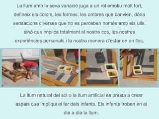 La llum amb la seva variació juga a un rol emotiu molt fort, 
defineix els colors, les formes, les ombres que canvien, dóna 
sensacions diverses que no es perceben només amb els ulls, 
sinó que implica totalment el nostre cos, les nostres 
experiències personals i la nostra manera d’estar en un lloc. 
La llum natural del sol o la llum artificial es presta a crear 
espais que impliqui el fer dels infants. Els infants troben en el 
dia a dia la llum. 
 