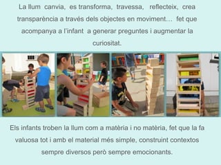 La llum canvia, es transforma, travessa, reflecteix, crea 
transparència a través dels objectes en moviment… fet que 
acompanya a l’infant a generar preguntes i augmentar la 
curiositat. 
Els infants troben la llum com a matèria i no matèria, fet que la fa 
valuosa tot i amb el material més simple, construint contextos 
sempre diversos però sempre emocionants. 
 
