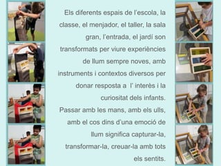 Els diferents espais de l’escola, la 
classe, el menjador, el taller, la sala 
gran, l’entrada, el jardí son 
transformats per viure experiències 
de llum sempre noves, amb 
instruments i contextos diversos per 
donar resposta a l’ interès i la 
curiositat dels infants. 
Passar amb les mans, amb els ulls, 
amb el cos dins d’una emoció de 
llum significa capturar-la, 
transformar-la, creuar-la amb tots 
els sentits. 
 