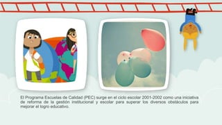 El Programa Escuelas de Calidad (PEC) surge en el ciclo escolar 2001-2002 como una iniciativa
de reforma de la gestión institucional y escolar para superar los diversos obstáculos para
mejorar el logro educativo.
 
