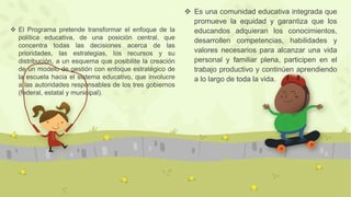  Es una comunidad educativa integrada que
promueve la equidad y garantiza que los
educandos adquieran los conocimientos,
desarrollen competencias, habilidades y
valores necesarios para alcanzar una vida
personal y familiar plena, participen en el
trabajo productivo y continúen aprendiendo
a lo largo de toda la vida.
 El Programa pretende transformar el enfoque de la
política educativa, de una posición central, que
concentra todas las decisiones acerca de las
prioridades, las estrategias, los recursos y su
distribución, a un esquema que posibilite la creación
de un modelo de gestión con enfoque estratégico de
la escuela hacia el sistema educativo, que involucre
a las autoridades responsables de los tres gobiernos
(federal, estatal y municipal).
 