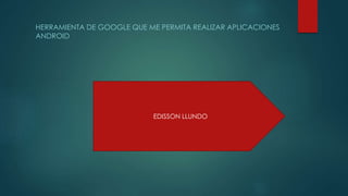 HERRAMIENTA DE GOOGLE QUE ME PERMITA REALIZAR APLICACIONES
ANDROID
EDISSON LLUNDO
 