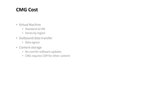• Virtual Machine
• Standard A2 VM
• Varies by region
• Outbound data transfer
• Data egress
• Content storage
• No cost for software updates
• CMG requires CDP for other content
CMG Cost
 
