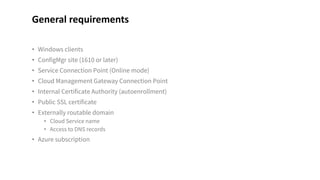 • Windows clients
• ConfigMgr site (1610 or later)
• Service Connection Point (Online mode)
• Cloud Management Gateway Connection Point
• Internal Certificate Authority (autoenrollment)
• Public SSL certificate
• Externally routable domain
• Cloud Service name
• Access to DNS records
• Azure subscription
General requirements
 